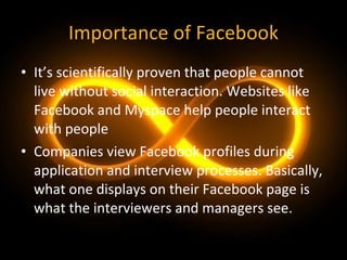 Importance of Facebook It’s scientifically proven that people cannot live without social interaction. Websites like Facebook and Myspace help people interact with people Companies view Facebook profiles during application and interview processes. Basically, what one displays on their Facebook page is what the interviewers and managers see. 