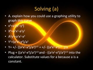 Solving (a) A. explain how you could use a graphing utility to graph this curve x 4 =a 2 (x 2 -y 2 ) X 4 =a 2 x 2 -a 2 y 2 A 2 y 2 =a 2 x 2 -x 4 Y 2 =(a 2 x 2 -x 4 )/a 2 Y= +/- ((a 2 x 2 -x 4 )/a 2 ) 1/2  = +/- ((a 2 x 2 -x 4 ) 1/2  )/a Plug + ((a 2 x 2 -x 4 )/a 2 ) 1/2  and - ((a 2 x 2 -x 4 )/a 2 ) 1/2  into the calculator. Substitute values for a because a is a constant. 
