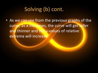 Solving (b) cont. As we can see from the previous graphs of the curve, as a increases, the curve will get taller and thinner and the y-values of relative extrema will increase. 