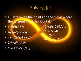 Solving (c) C. Determine the points on the curve where the tangent line is horizontal. x 4 =a 2 (x 2 -y 2 ) 4x 3 =a 2 (2x-2yy’) 4x 3 =2a 2 x-2a 2 yy’ 2x 3 =a 2 x-a 2 yy’ Y’=(a 2 x-2x 3 )/a 2 y 0=(a 2 x-2x 3 )/a 2 y a 2 x-2x 3 =0 a 2 =2x 2 X=+/- a/(2) 1/2 