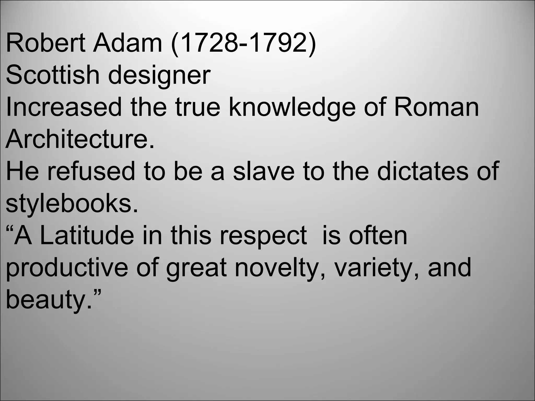 Robert Adam (1728-1792)  Scottish designer Increased the true knowledge of Roman Architecture. He refused to be a slave to the dictates of stylebooks. “A Latitude in this respect  is often productive of great novelty, variety, and beauty.”    