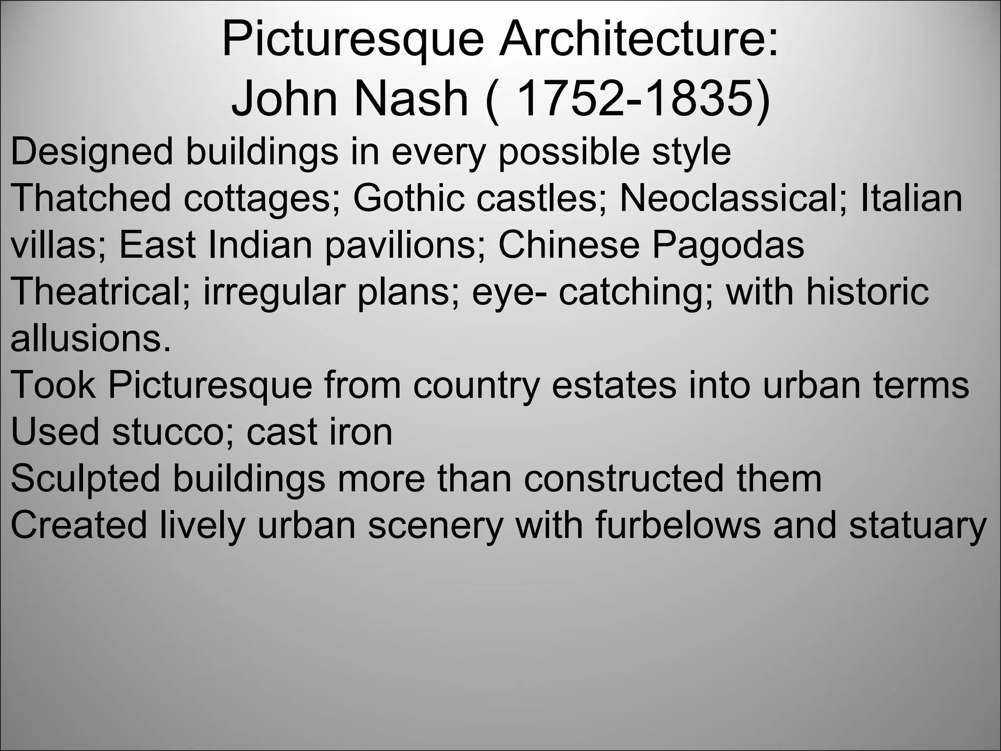 Picturesque Architecture: John Nash ( 1752-1835) Designed buildings in every possible style Thatched cottages; Gothic castles; Neoclassical; Italian villas; East Indian pavilions; Chinese Pagodas Theatrical; irregular plans; eye- catching; with historic allusions. Took Picturesque from country estates into urban terms Used stucco; cast iron Sculpted buildings more than constructed them Created lively urban scenery with furbelows and statuary  