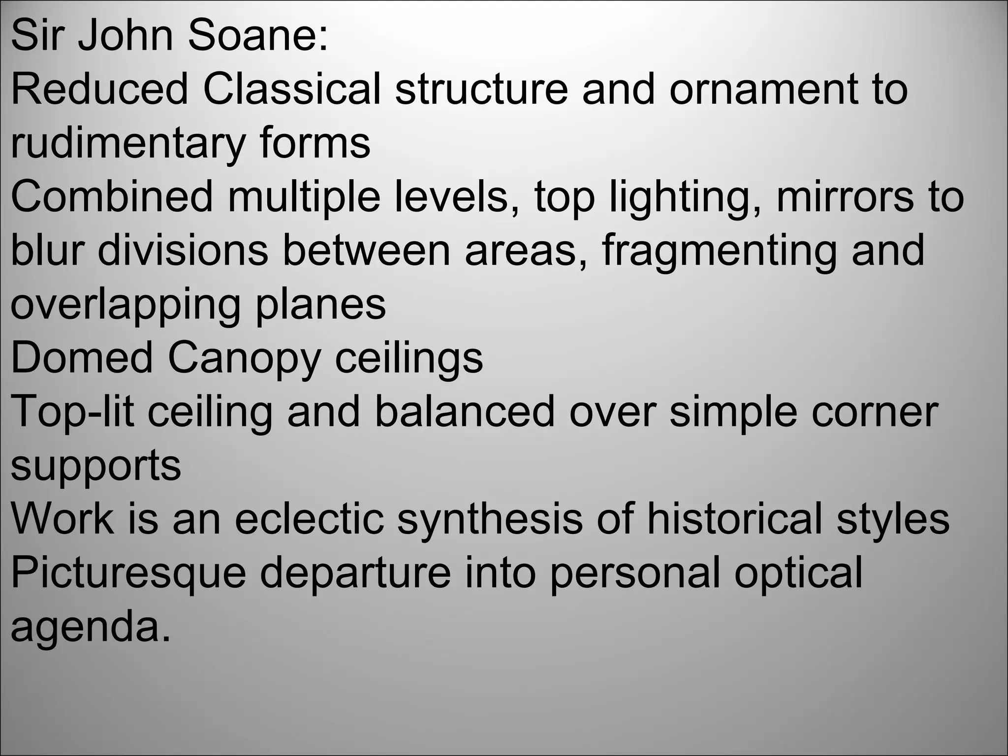 Sir John Soane: Reduced Classical structure and ornament to rudimentary forms Combined multiple levels, top lighting, mirrors to blur divisions between areas, fragmenting and overlapping planes Domed Canopy ceilings Top-lit ceiling and balanced over simple corner supports Work is an eclectic synthesis of historical styles Picturesque departure into personal optical agenda. 