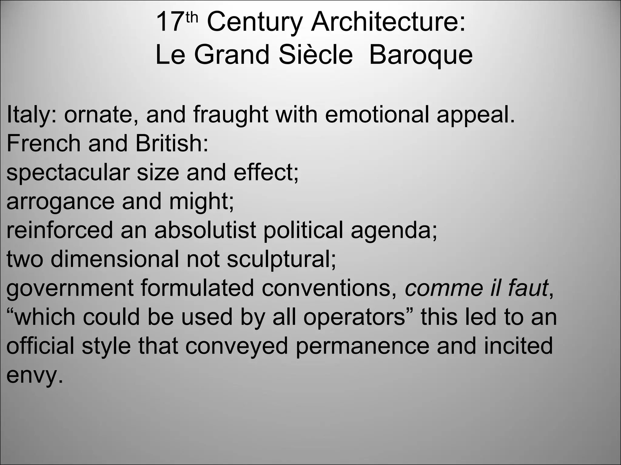 17 th  Century Architecture: Le Grand Siècle  Baroque Italy: ornate, and fraught with emotional appeal. French and British:  spectacular size and effect;  arrogance and might;  reinforced an absolutist political agenda;  two dimensional not sculptural;  government formulated conventions,  comme il faut , “which could be used by all operators” this led to an official style that conveyed permanence and incited envy. 