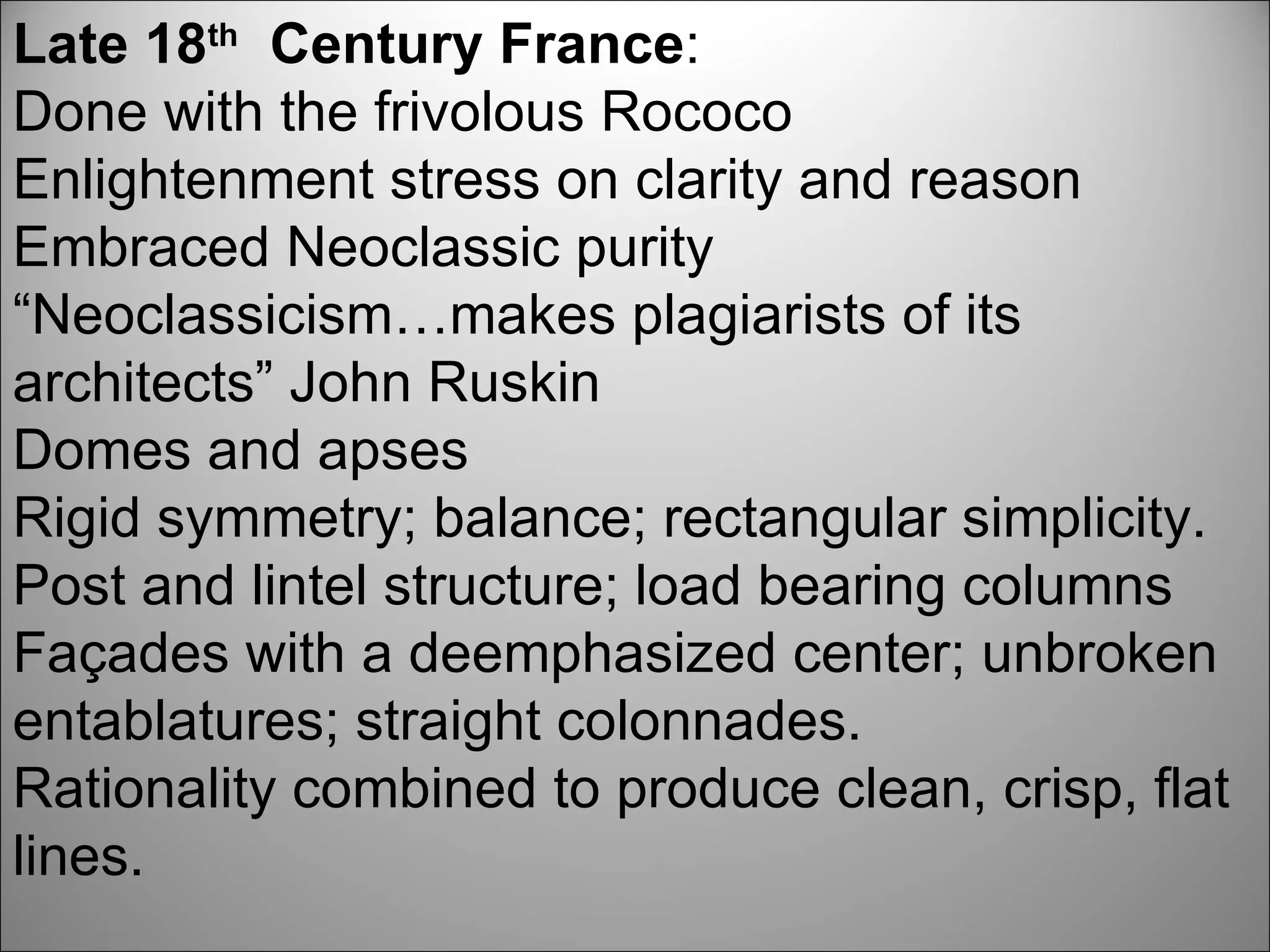 Late 18 th   Century France : Done with the frivolous Rococo Enlightenment stress on clarity and reason Embraced Neoclassic purity “ Neoclassicism…makes plagiarists of its architects” John Ruskin Domes and apses Rigid symmetry; balance; rectangular simplicity. Post and lintel structure; load bearing columns Façades with a deemphasized center; unbroken entablatures; straight colonnades.  Rationality combined to produce clean, crisp, flat lines. 