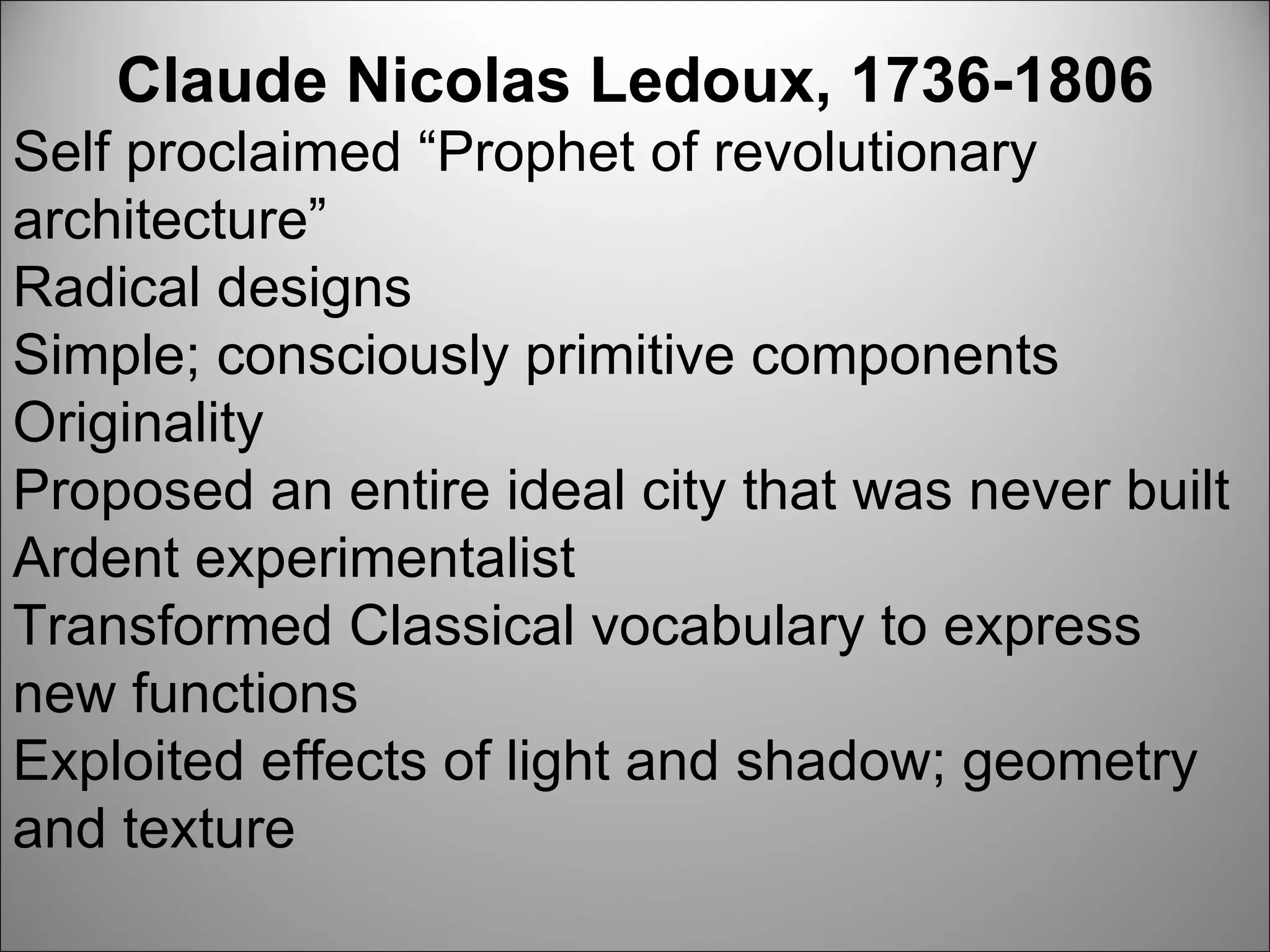 Claude Nicolas Ledoux, 1736-1806 Self proclaimed “Prophet of revolutionary architecture” Radical designs Simple; consciously primitive components Originality Proposed an entire ideal city that was never built Ardent experimentalist Transformed Classical vocabulary to express new functions Exploited effects of light and shadow; geometry and texture  