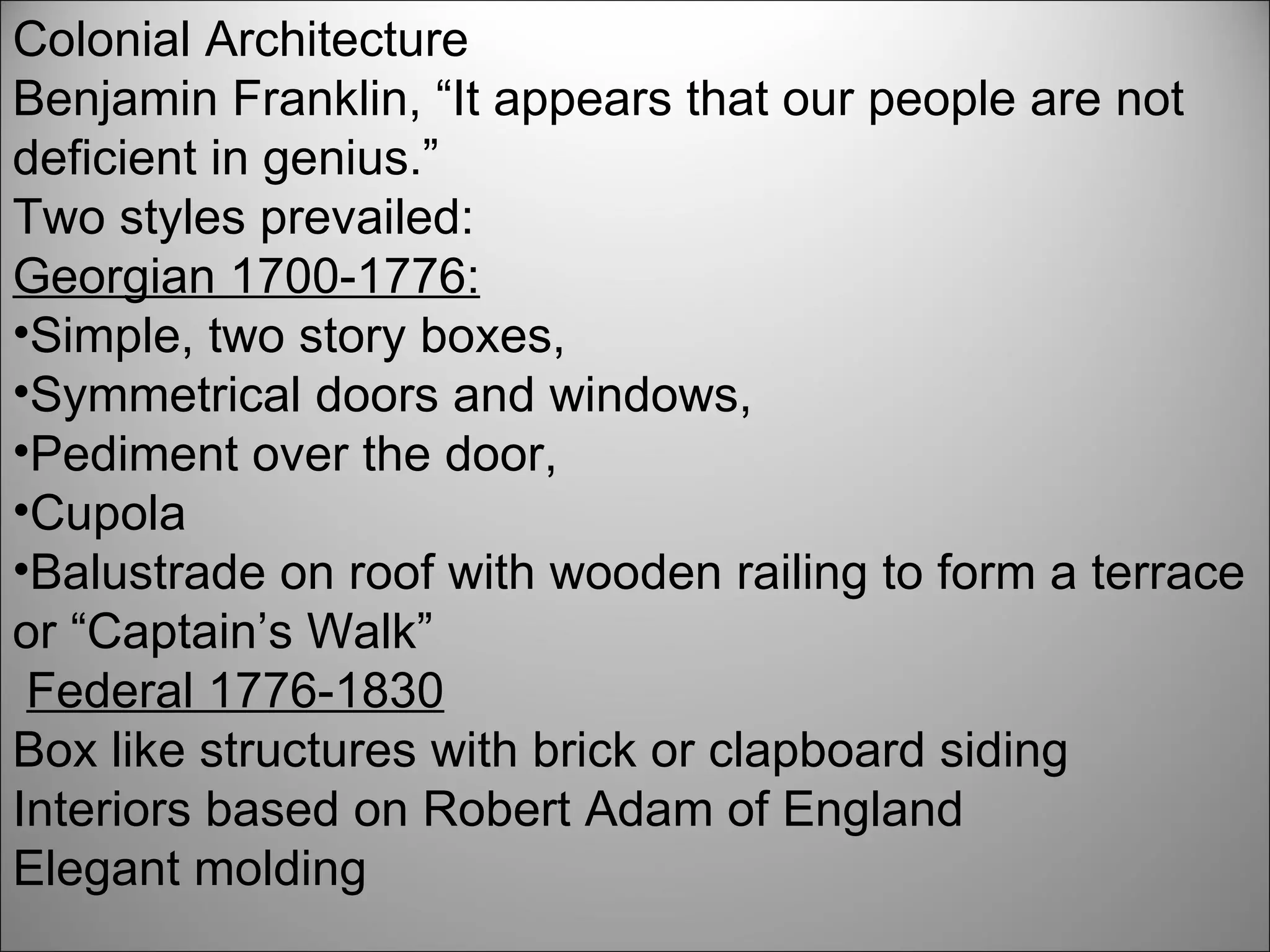 Colonial Architecture Benjamin Franklin, “It appears that our people are not deficient in genius.” Two styles prevailed:  Georgian 1700-1776: Simple, two story boxes,  Symmetrical doors and windows,  Pediment over the door, Cupola  Balustrade on roof with wooden railing to form a terrace or “Captain’s Walk” Federal 1776-1830 Box like structures with brick or clapboard siding Interiors based on Robert Adam of England Elegant molding 