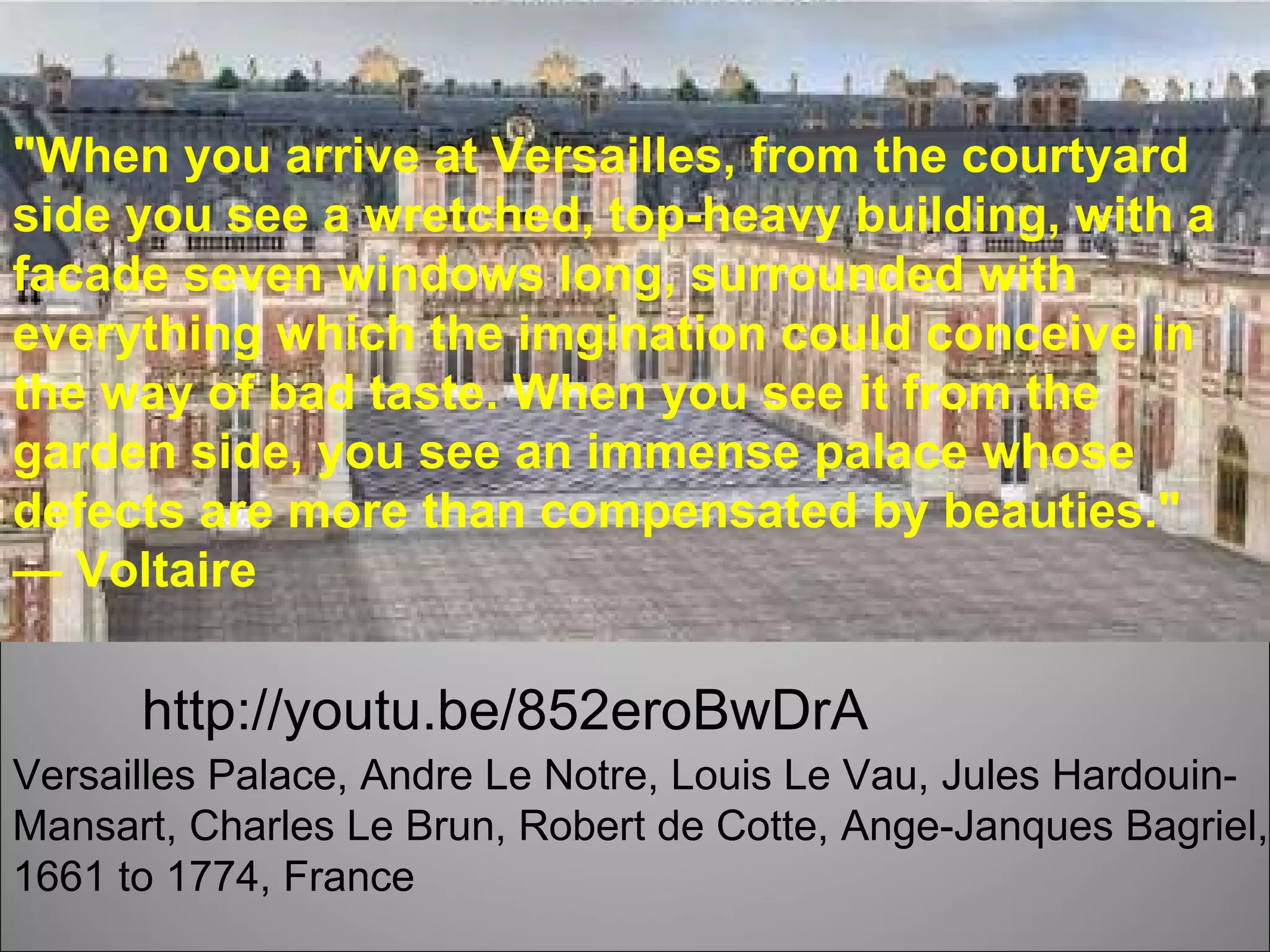 Versailles Palace, Andre Le Notre, Louis Le Vau, Jules Hardouin-Mansart, Charles Le Brun, Robert de Cotte, Ange-Janques Bagriel,  1661 to 1774 , France &quot;When you arrive at Versailles, from the courtyard side you see a wretched, top-heavy building, with a facade seven windows long, surrounded with everything which the imgination could conceive in the way of bad taste. When you see it from the garden side, you see an immense palace whose defects are more than compensated by beauties.&quot; —  Voltaire http://youtu.be/852eroBwDrA 