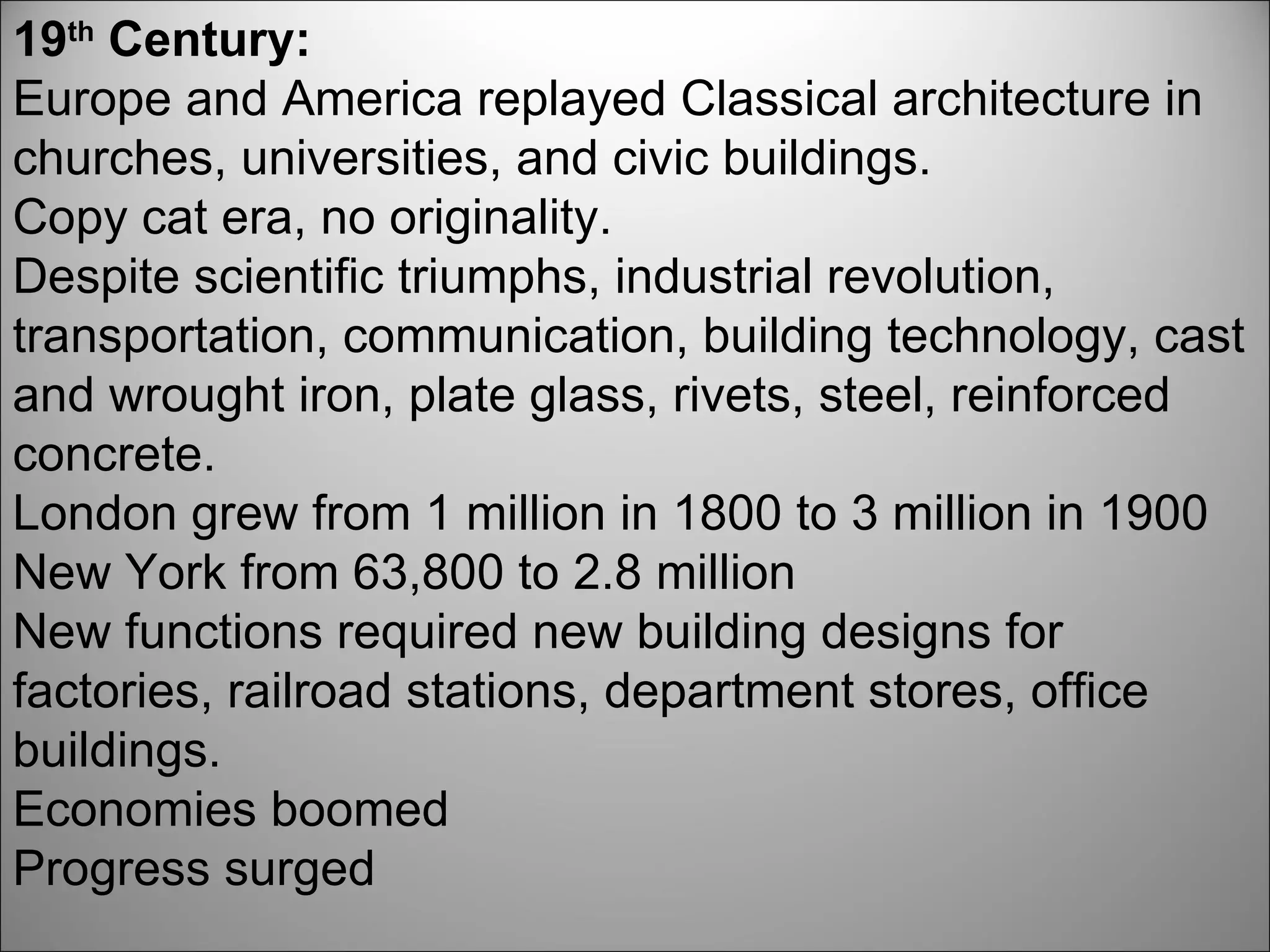 19 th  Century: Europe and America replayed Classical architecture in churches, universities, and civic buildings. Copy cat era, no originality. Despite scientific triumphs, industrial revolution, transportation, communication, building technology, cast and wrought iron, plate glass, rivets, steel, reinforced concrete.  London grew from 1 million in 1800 to 3 million in 1900 New York from 63,800 to 2.8 million New functions required new building designs for factories, railroad stations, department stores, office buildings. Economies boomed Progress surged 