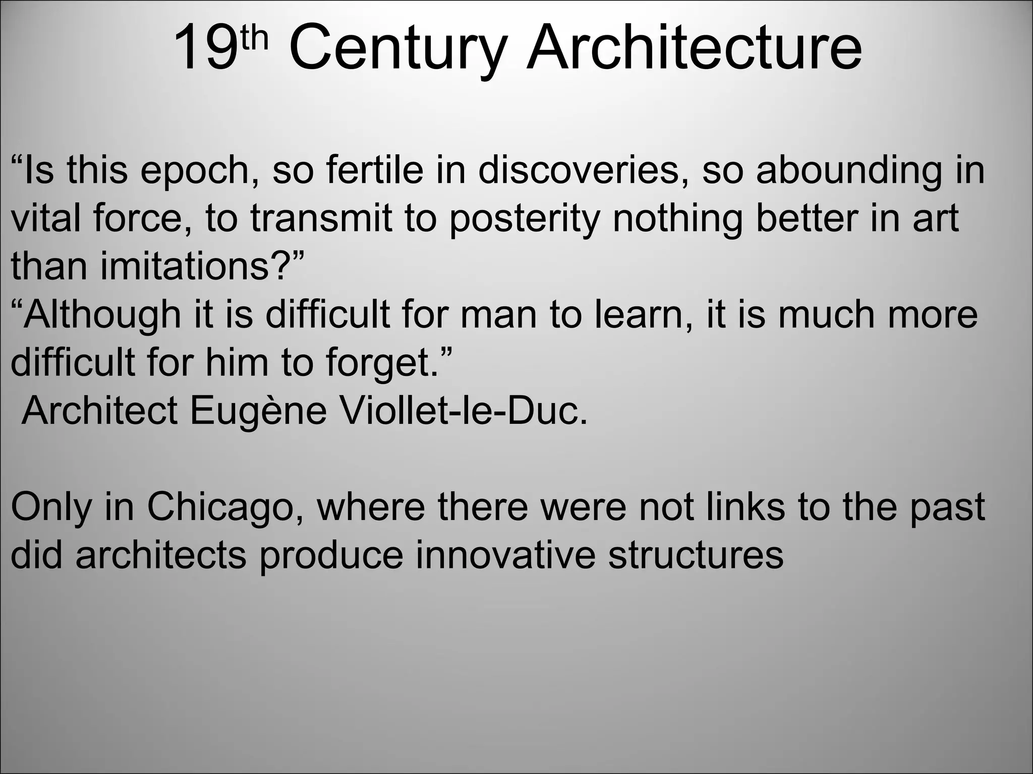 19 th  Century Architecture “ Is this epoch, so fertile in discoveries, so abounding in vital force, to transmit to posterity nothing better in art than imitations?” “ Although it is difficult for man to learn, it is much more difficult for him to forget.” Architect Eugène Viollet-le-Duc.  Only in Chicago, where there were not links to the past did architects produce innovative structures  