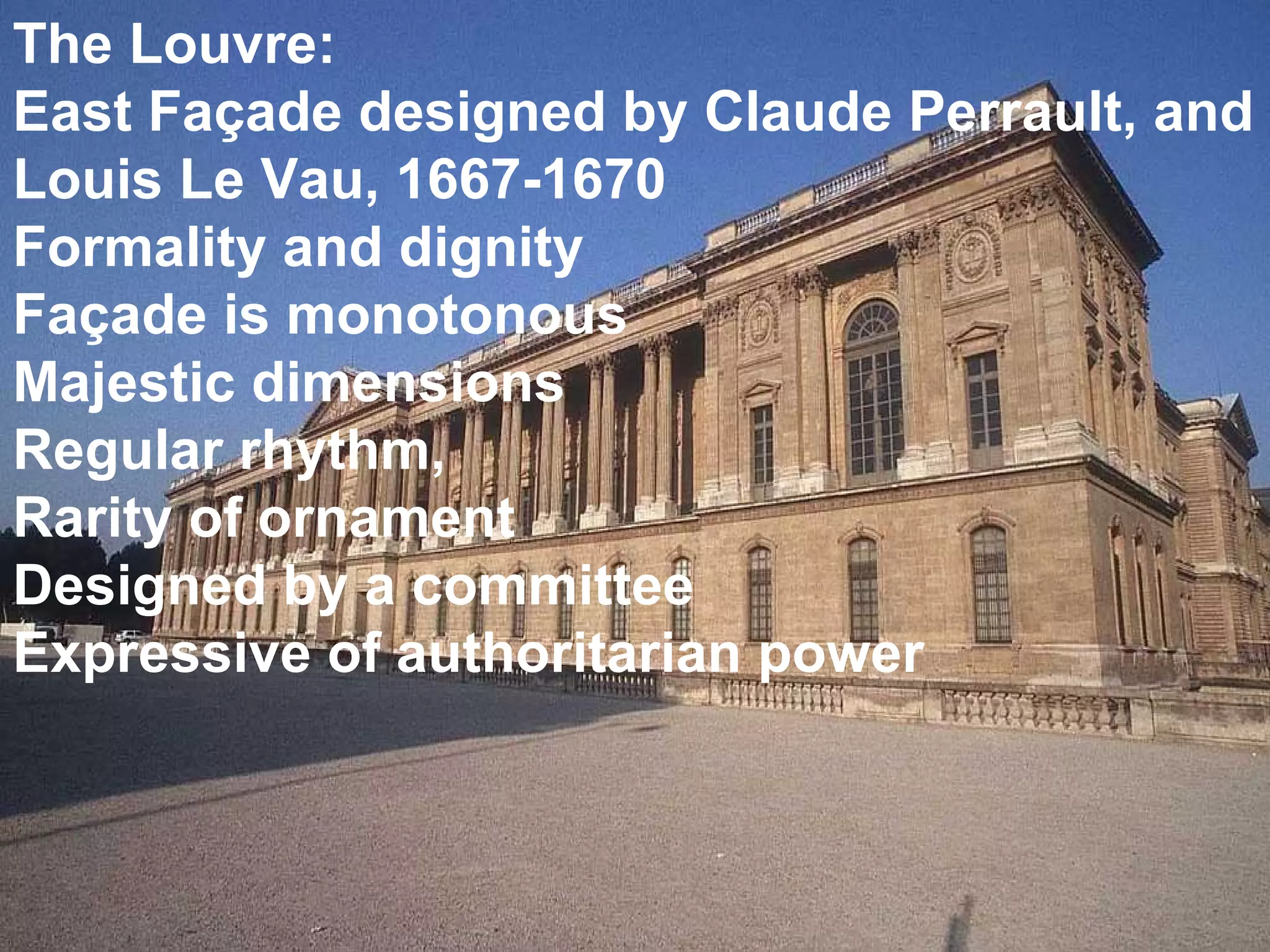 The Louvre: East Façade designed by Claude Perrault, and Louis Le Vau, 1667-1670 Formality and dignity Façade is monotonous  Majestic dimensions Regular rhythm,  Rarity of ornament Designed by a committee Expressive of authoritarian power 