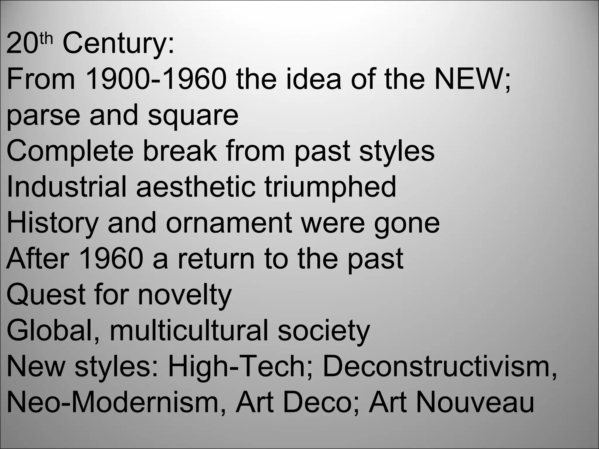20 th  Century: From 1900-1960 the idea of the NEW; parse and square Complete break from past styles Industrial aesthetic triumphed History and ornament were gone After 1960 a return to the past Quest for novelty Global, multicultural society New styles: High-Tech; Deconstructivism, Neo-Modernism, Art Deco; Art Nouveau 