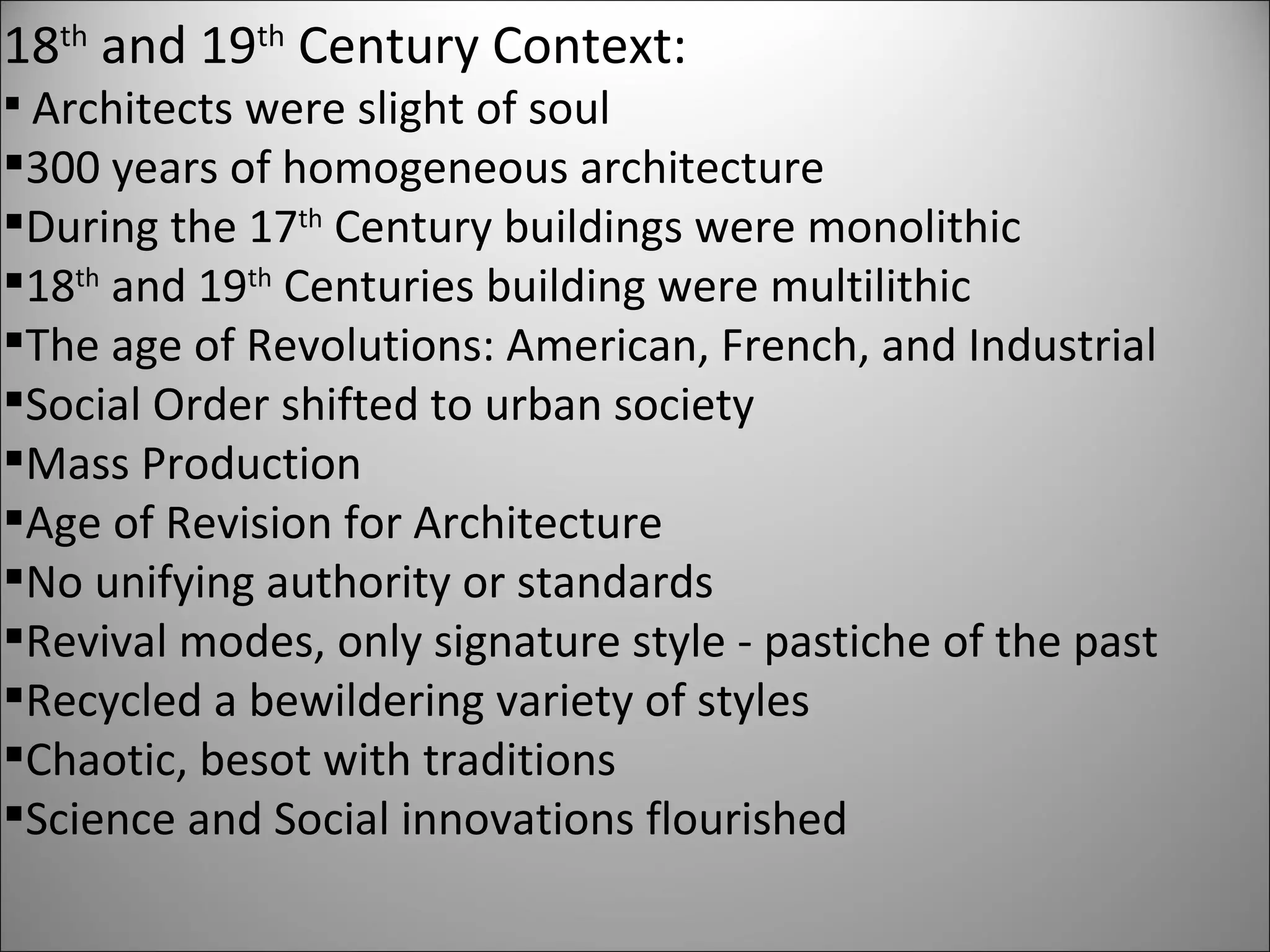 18 th  and 19 th  Century Context: Architects were slight of soul 300 years of homogeneous architecture During the 17 th  Century buildings were monolithic  18 th  and 19 th  Centuries building were multilithic  The age of Revolutions: American, French, and Industrial Social Order shifted to urban society Mass Production Age of Revision for Architecture No unifying authority or standards Revival modes, only signature style - pastiche of the past Recycled a bewildering variety of styles Chaotic, besot with traditions Science and Social innovations flourished 