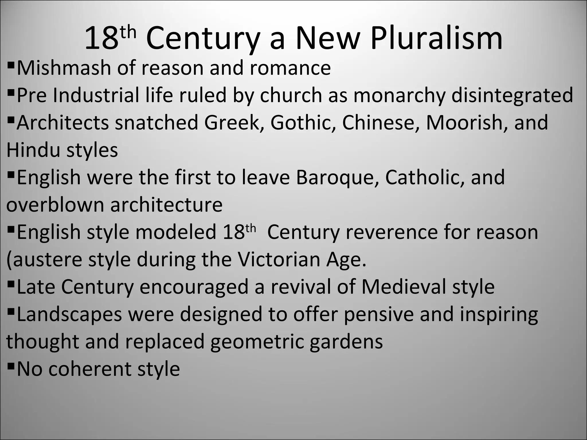 18 th  Century a New Pluralism Mishmash of reason and romance Pre Industrial life ruled by church as monarchy disintegrated Architects snatched Greek, Gothic, Chinese, Moorish, and Hindu styles English were the first to leave Baroque, Catholic, and overblown architecture English style modeled 18 th   Century reverence for reason (austere style during the Victorian Age. Late Century encouraged a revival of Medieval style Landscapes were designed to offer pensive and inspiring thought and replaced geometric gardens No coherent style 