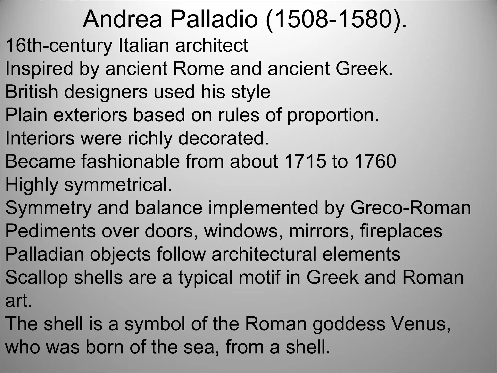 Andrea Palladio (1508-1580).  16th-century Italian architect  Inspired by ancient Rome and ancient Greek.  British designers used his style Plain exteriors based on rules of proportion.  Interiors were richly decorated. Became fashionable from about 1715 to 1760 Highly symmetrical.  Symmetry and balance implemented by Greco-Roman Pediments over doors, windows, mirrors, fireplaces  Palladian objects follow architectural elements  Scallop shells are a typical motif in Greek and Roman art.  The shell is a symbol of the Roman goddess Venus, who was born of the sea, from a shell. 