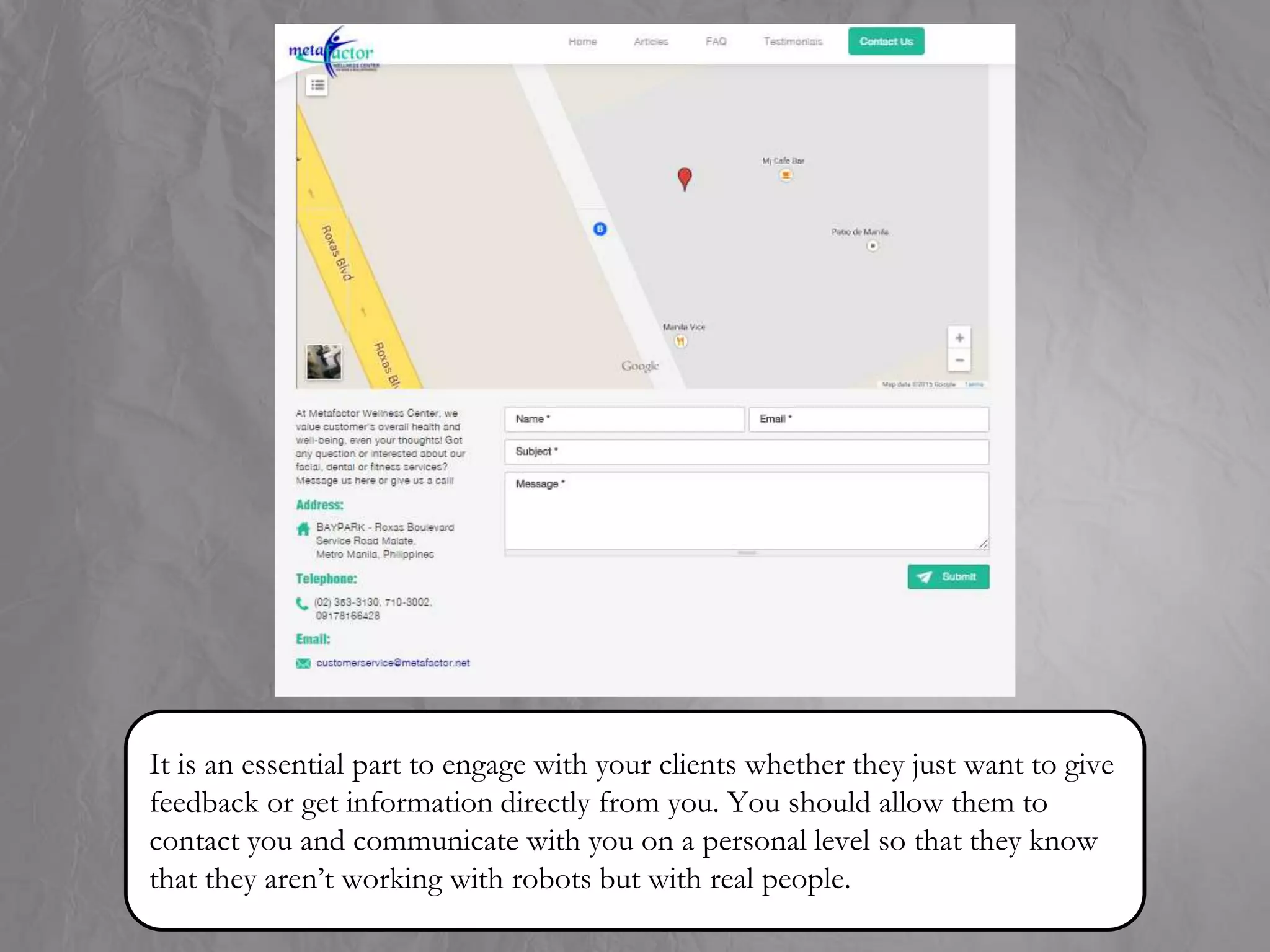 It is an essential part to engage with your clients whether they just want to give
feedback or get information directly from you. You should allow them to
contact you and communicate with you on a personal level so that they know
that they aren’t working with robots but with real people.
 