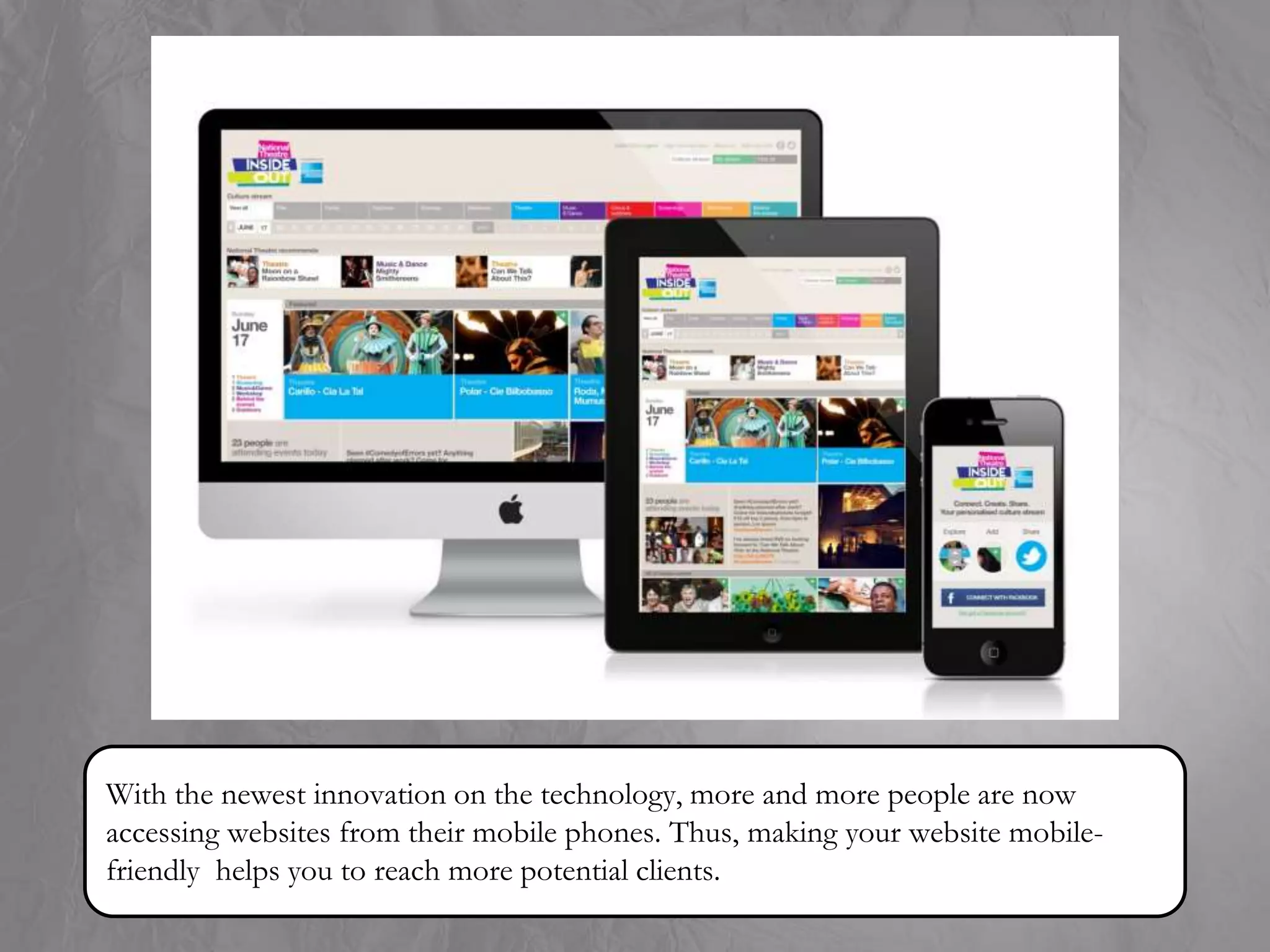 With the newest innovation on the technology, more and more people are now
accessing websites from their mobile phones. Thus, making your website mobile-
friendly helps you to reach more potential clients.
 