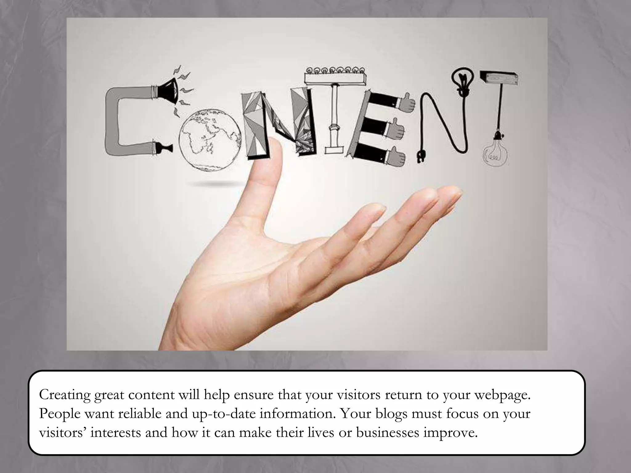 Creating great content will help ensure that your visitors return to your webpage.
People want reliable and up-to-date information. Your blogs must focus on your
visitors’ interests and how it can make their lives or businesses improve.
 