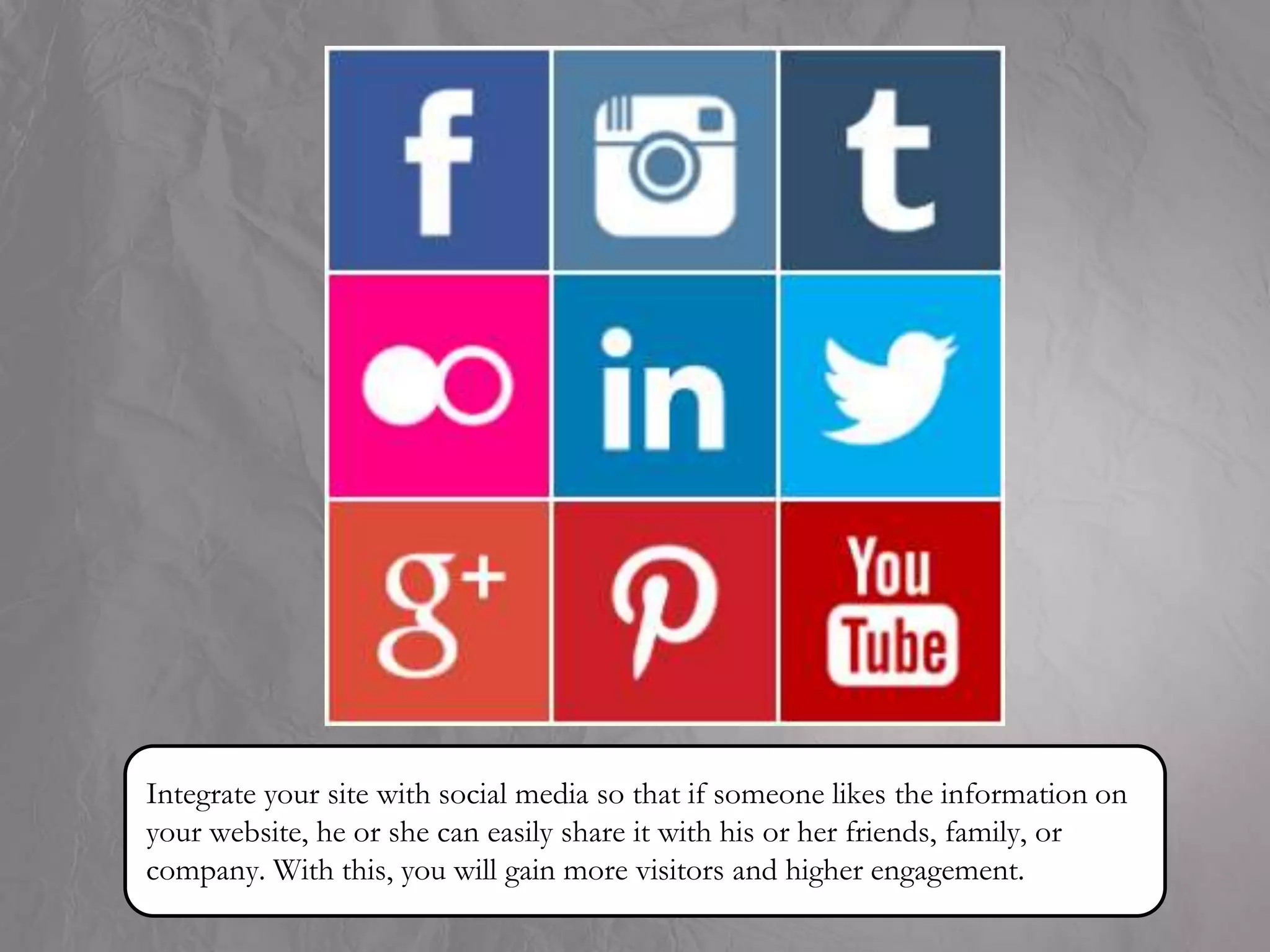 Integrate your site with social media so that if someone likes the information on
your website, he or she can easily share it with his or her friends, family, or
company. With this, you will gain more visitors and higher engagement.
 