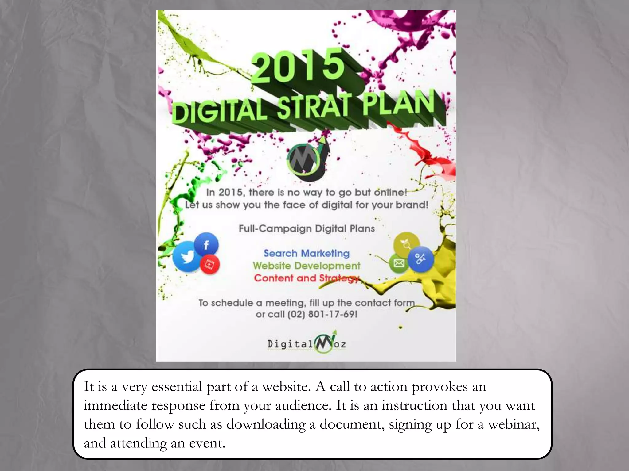 It is a very essential part of a website. A call to action provokes an
immediate response from your audience. It is an instruction that you want
them to follow such as downloading a document, signing up for a webinar,
and attending an event.
 