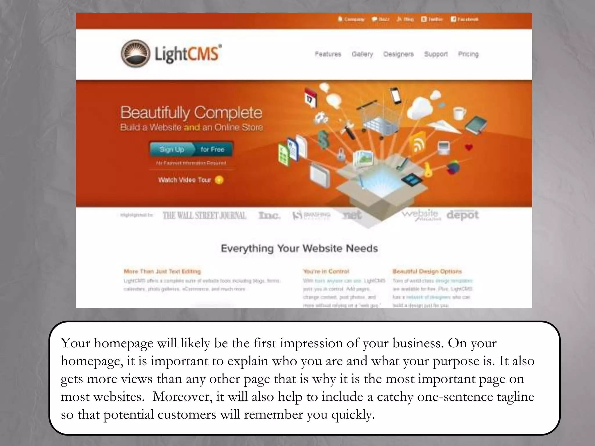 Your homepage will likely be the first impression of your business. On your
homepage, it is important to explain who you are and what your purpose is. It also
gets more views than any other page that is why it is the most important page on
most websites. Moreover, it will also help to include a catchy one-sentence tagline
so that potential customers will remember you quickly.
 