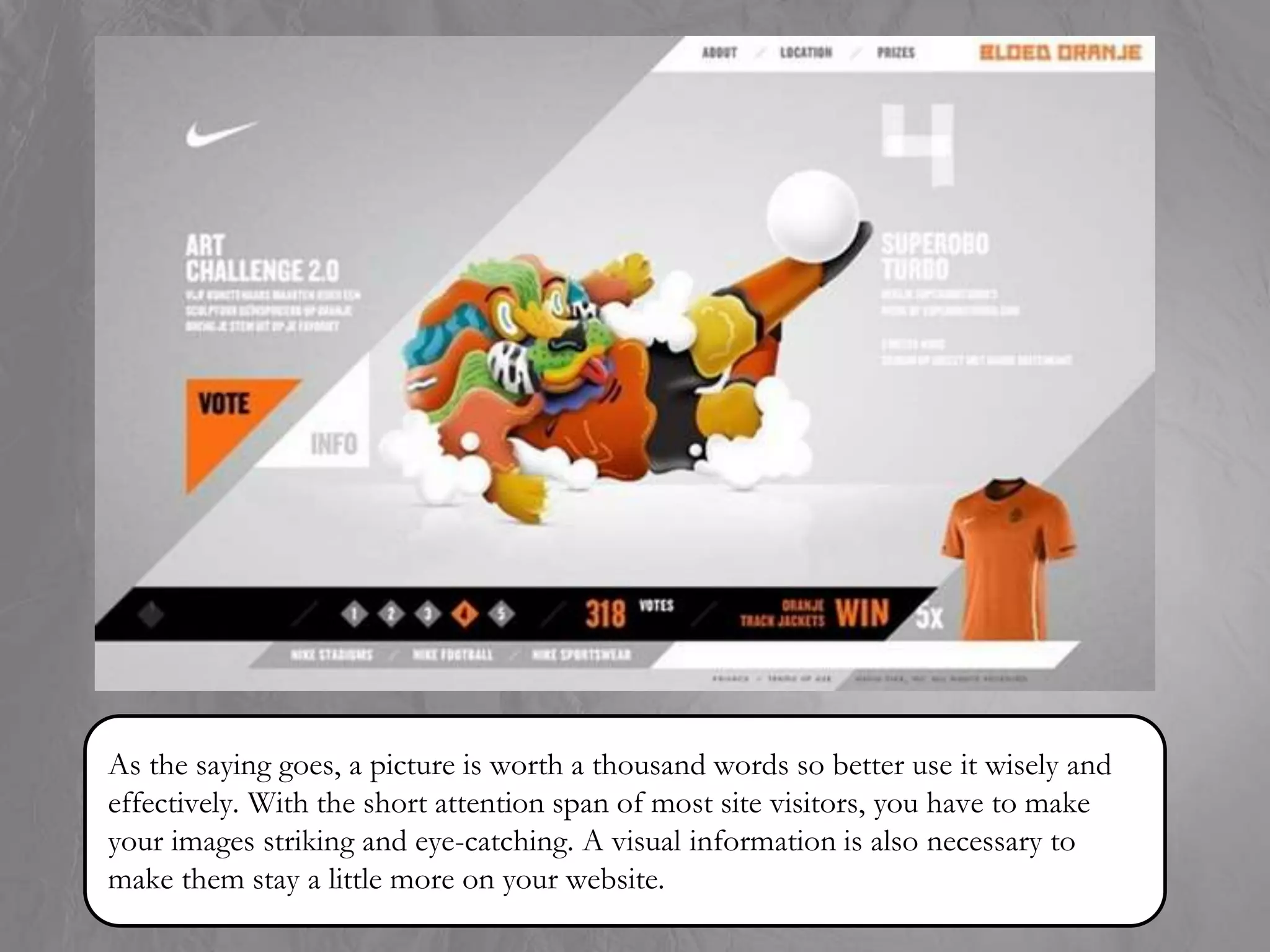 As the saying goes, a picture is worth a thousand words so better use it wisely and
effectively. With the short attention span of most site visitors, you have to make
your images striking and eye-catching. A visual information is also necessary to
make them stay a little more on your website.
 