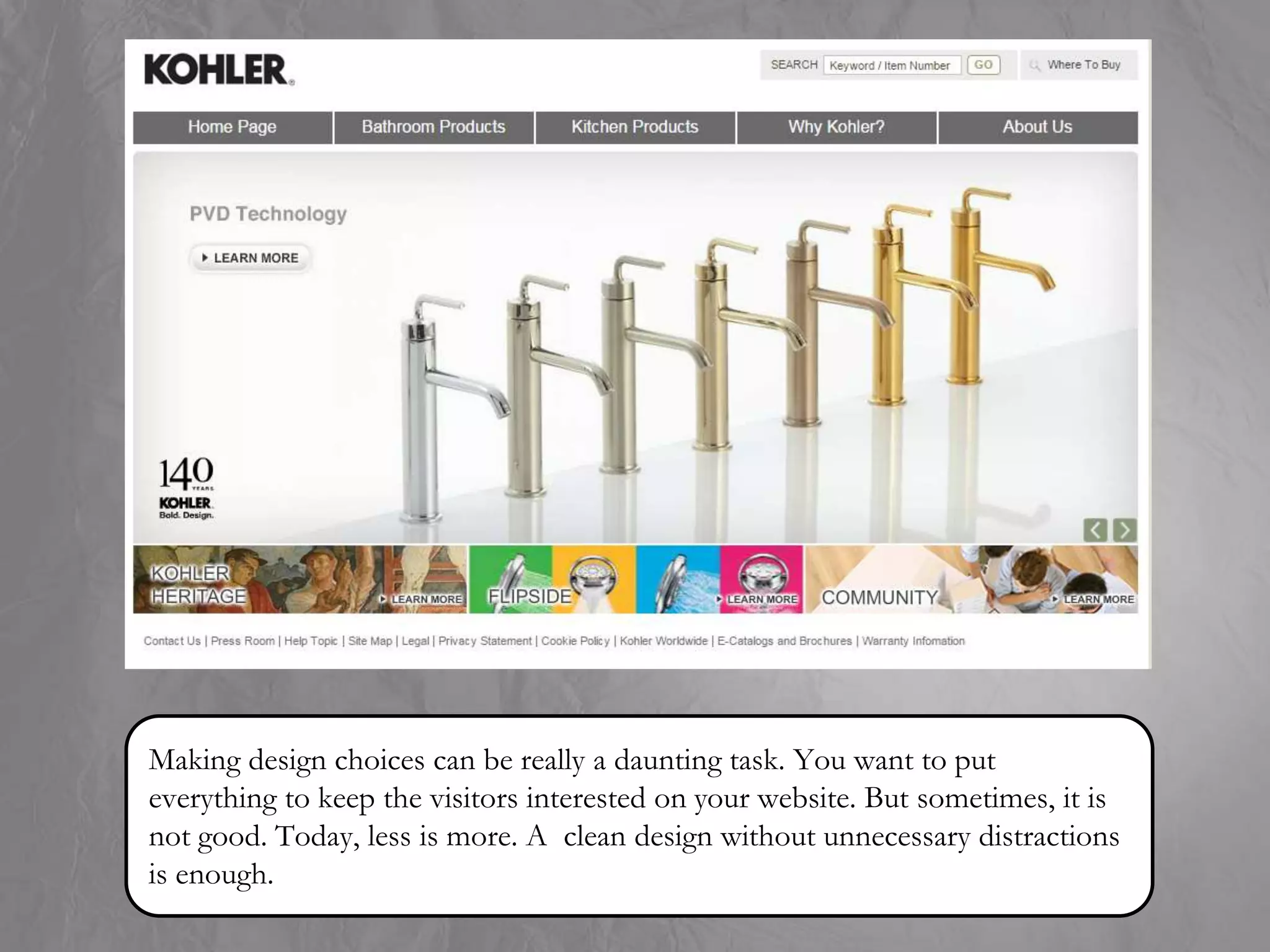 Making design choices can be really a daunting task. You want to put
everything to keep the visitors interested on your website. But sometimes, it is
not good. Today, less is more. A clean design without unnecessary distractions
is enough.
 