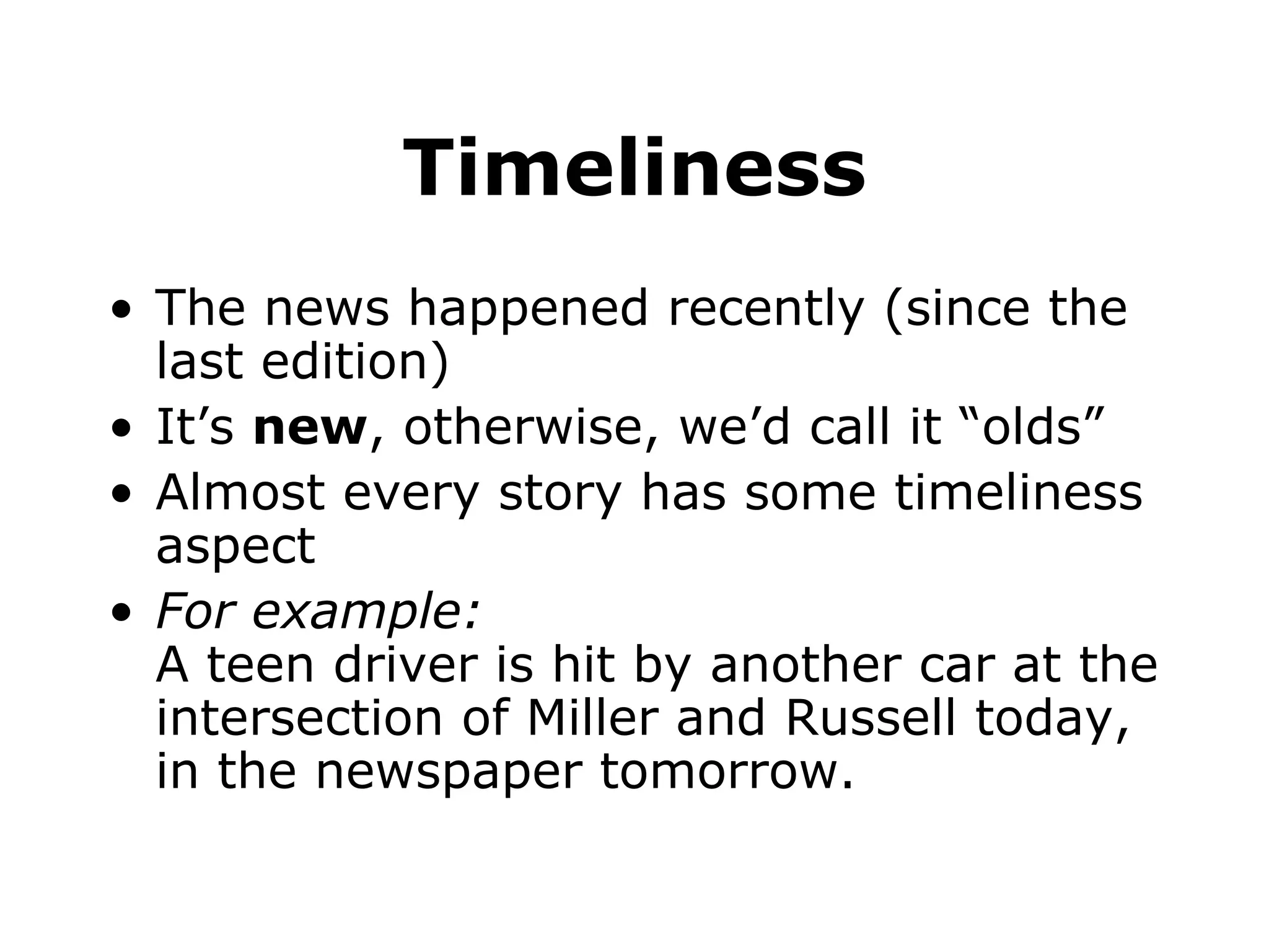 Timeliness The news happened recently (since the last edition) It’s new , otherwise, we’d call it “olds” Almost every story has some timeliness aspect For example: A teen driver is hit by another car at the intersection of Miller and Russell today, in the newspaper tomorrow.