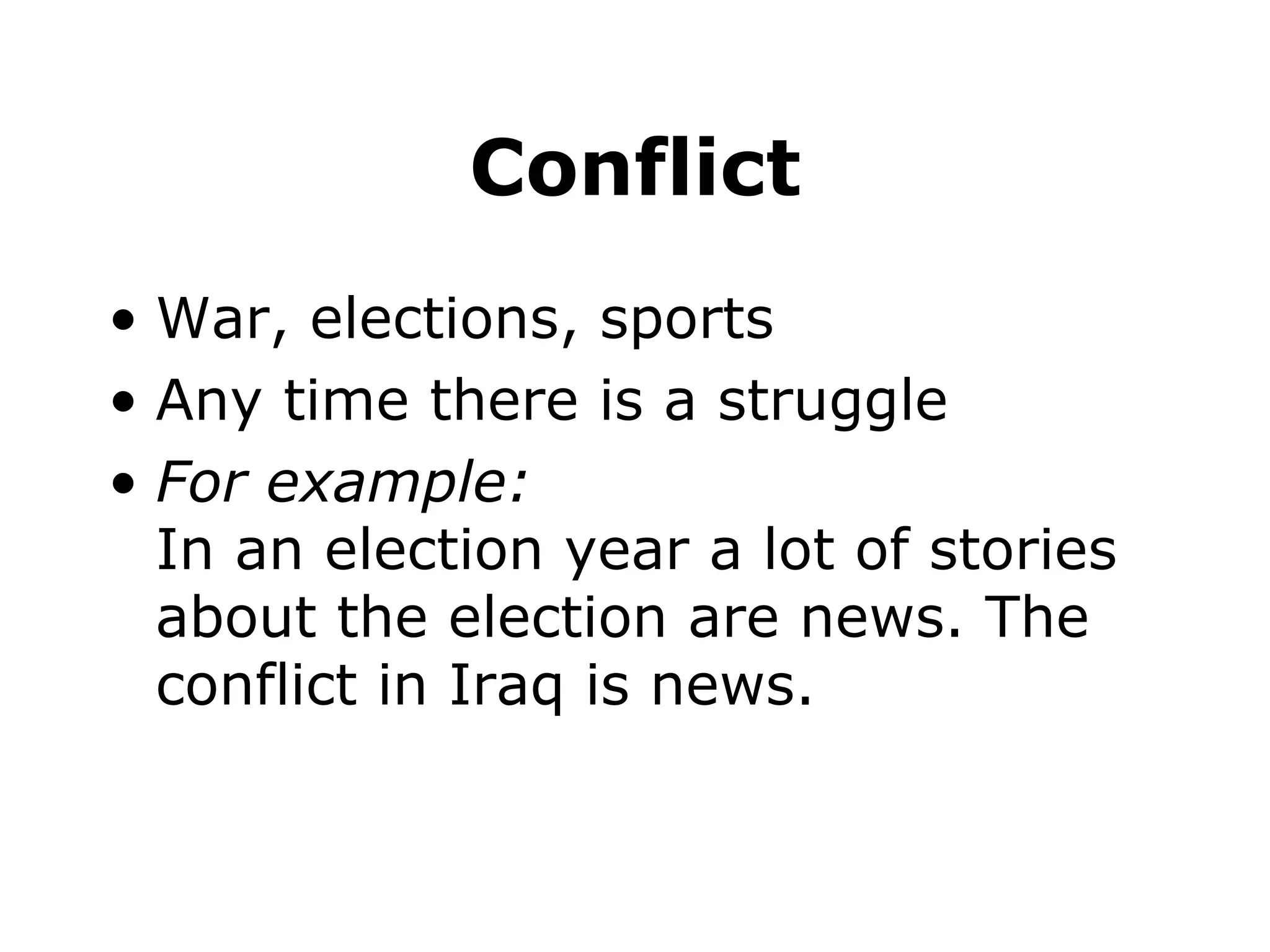 Conflict War, elections, sports Any time there is a struggle For example: In an election year a lot of stories about the election are news. The conflict in Iraq is news.