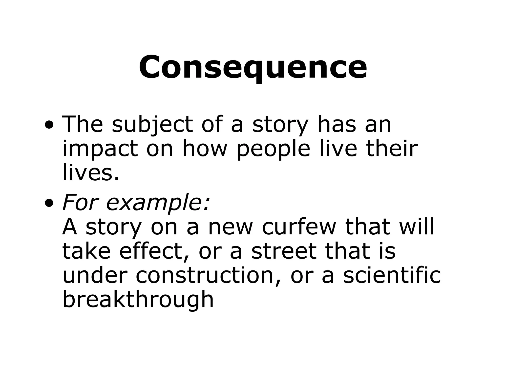 Consequence The subject of a story has an impact on how people live their lives. For example: A story on a new curfew that will take effect, or a street that is under construction, or a scientific breakthrough