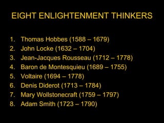 EIGHT ENLIGHTENMENT THINKERS

1.   Thomas Hobbes (1588 – 1679)
2.   John Locke (1632 – 1704)
3.   Jean-Jacques Rousseau (1712 – 1778)
4.   Baron de Montesquieu (1689 – 1755)
5.   Voltaire (1694 – 1778)
6.   Denis Diderot (1713 – 1784)
7.   Mary Wollstonecraft (1759 – 1797)
8.   Adam Smith (1723 – 1790)
 