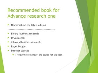 Recommended book for
Advance research one
 Umme sekran the latest edition
-----------------------------------------------------
 Emory business research
 Dr A Mateen
 Zikmond business research
 Roger bougie
 Internet sources
 I follow the contents of the course not the book
 