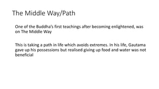 One of the Buddha’s first teachings after becoming enlightened, was
on The Middle Way
This is taking a path in life which avoids extremes. In his life, Gautama
gave up his possessions but realised giving up food and water was not
beneficial
The Middle Way/Path
 