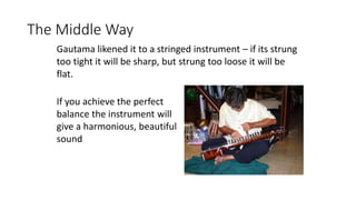 The Middle Way
If you achieve the perfect
balance the instrument will
give a harmonious, beautiful
sound
Gautama likened it to a stringed instrument – if its strung
too tight it will be sharp, but strung too loose it will be
flat.
 