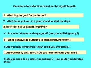 Questions for reflection based on the eightfold path 1.  What is your goal for the future? 2.  What helps put you in a good mood to start the day? 3. How could your speech improve? 4.  Are your intentions always good? (are you selfish/greedy?) 5.  What jobs avoids suffering to animals/environment ? 6.Are you lazy sometimes? How could you avoid this? 7.Are you easily distracted? Do you need to focus your mind? 8. Do you need to be calmer sometimes?  How could you develop this? 