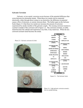 Galvanic Corrosion
Galvanic, or two-metal, corrosion occurs because of the potential difference that
exists between two dissimilar metals. When these two metals can be connected
electrically, either through direct contact or an electrolyte, the difference in potential
causes a flow of electrons, or current, between them. The further apart on the Galvanic
Scale (figure 2-1) that these two metals are increases the amount of corrosion
experienced by anodic member of the galvanic couple. The ensuing corrosion reaction is
a perfect example of the corrosion cell in figure 1-2. The corrosion resistant, or noble,
metal becomes the cathode and experiences very little, if any metal loss. While the less
corrosion resistant metal becomes the anode.
Figure 2-1. The Galvanic Scale.
Photo 2-5. Galvanic corrosion of a bolt.
Photo 2-6. Light galvanic corrosion around a
bolt on a pump housing.
 