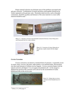 Proper material selection can eliminate most of the problems associated with
galvanic corrosion. Combinations of metals and alloys used together should not be
widely separated on the galvanic scale. Dissimilar metal crevices, such as threaded
connections, should be avoided, and fasteners of the same material or a more noble
material should be used.12
Crevice Corrosion
Crevice corrosion is an intensive, localized form of corrosion. It generally occurs
in cracks, holes, crevices, lap joints, under gaskets, rivet and bolt heads, and anywhere
else that small amounts of solution can lay stagnate. Crevice corrosion begins with the
typical corrosion cell (figure 1-2), an oxygen concentration cell. As the oxygen is
depleted the growth of the corrosion cell is driven by the accumulation of acidic
hydrolyzed salts in the crevice area.
12
Dillon, C.P. (1982) page 47.
Photo 2-7. Galvanic corrosion at the threaded connection between a brass fitting and a
steel backwash line for a water softener.
Photo 2-8. Corrosion of a brass fitting due to
the galvanic couple created with the copper
pipe.
Photo 2-9. Failure due to crevice
corrosion in the threaded area of a
pipe.
 