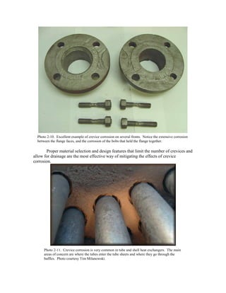 Proper material selection and design features that limit the number of crevices and
allow for drainage are the most effective way of mitigating the effects of crevice
corrosion.
Photo 2-10. Excellent example of crevice corrosion on several fronts. Notice the extensive corrosion
between the flange faces, and the corrosion of the bolts that held the flange together.
Photo 2-11. Crevice corrosion is very common in tube and shell heat exchangers. The main
areas of concern are where the tubes enter the tube sheets and where they go through the
baffles. Photo courtesy Tim Milanowski.
 