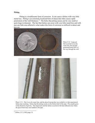 Pitting
Pitting is a troublesome form of corrosion. It can cause a failure with very little
metal loss. Pitting is an extremely localized form of attack that often causes rapid
penetration of the wall thickness.13
The holes that pitting causes can be very small or
quite large in diameter. The fact that failure can occur with very little metal loss and with
just one little area affected is what makes this form of corrosion so difficult to detect and
prevent.
13
Dillon, C.P. (1982) page 19.
Photo 2-12. Large pit
that occurred in an oily
water line, this pit had
penetrated about 90% of
the way through the wall.
Photo 2-13. This is an oily water line, and the glycol tracing that was welded to it, that experienced
failure due to pitting. Notice that the pitting occurs on the bottom half of the pipe. Pits usually grow
in the direction of gravity. The largest pits and the failure occurred in the heat-affected zone where
the glycol heat trace was welded to the pipe.
 