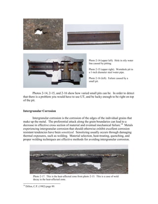 Photos 2-14, 2-15, and 2-16 show how varied small pits can be. In order to detect
that there is a problem you would have to use UT, and be lucky enough to be right on top
of the pit.
Intergranular Corrosion
Intergranular corrosion is the corrosion of the edges of the individual grains that
make up the metal. The preferential attack along the grain boundaries can lead to a
decrease in effective cross section of material and eventual mechanical failure.14
Metals
experiencing intergranular corrosion that should otherwise exhibit excellent corrosion
resistant tendencies have been sensitized. Sensitizing usually occurs through damaging
thermal exposures, such as welding. Material selection, heat-treating, quenching, and
proper welding techniques are effective methods for avoiding intergranular corrosion.
14
Dillon, C.P. (1982) page 89.
Photo 2-14 (upper left). Hole in oily water
line caused by pitting.
Photo 2-15 (upper right). Wormhole pit in
a 1-inch diameter steel water pipe.
Photo 2-16 (left). Failure caused by a
small pit.
Photo 2-17. This is the heat-affected zone from photo 2-13. This is a case of weld
decay in the heat-affected zone.
 