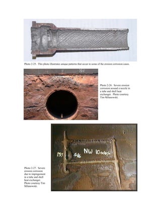 Photo 2-25. This photo illustrates unique patterns that occur in some of the erosion corrosion cases.
Photo 2-26. Severe erosion
corrosion around a nozzle in
a tube and shell heat
exchanger. Photo courtesy
Tim Milanowski.
Photo 2-27. Severe
erosion corrosion
due to impingement
in a tube and shell
heat exchanger.
Photo courtesy Tim
Milanowski.
 