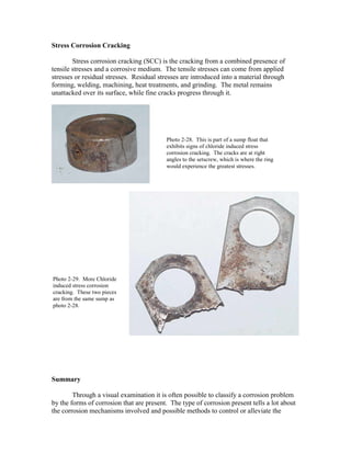 Stress Corrosion Cracking
Stress corrosion cracking (SCC) is the cracking from a combined presence of
tensile stresses and a corrosive medium. The tensile stresses can come from applied
stresses or residual stresses. Residual stresses are introduced into a material through
forming, welding, machining, heat treatments, and grinding. The metal remains
unattacked over its surface, while fine cracks progress through it.
Summary
Through a visual examination it is often possible to classify a corrosion problem
by the forms of corrosion that are present. The type of corrosion present tells a lot about
the corrosion mechanisms involved and possible methods to control or alleviate the
Photo 2-28. This is part of a sump float that
exhibits signs of chloride induced stress
corrosion cracking. The cracks are at right
angles to the setscrew, which is where the ring
would experience the greatest stresses.
Photo 2-29. More Chloride
induced stress corrosion
cracking. These two pieces
are from the same sump as
photo 2-28.
 