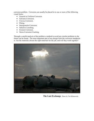 corrosion problem. Corrosion can usually be placed in to one or more of the following
visual forms:
• General or Uniform Corrosion.
• Galvanic Corrosion.
• Crevice Corrosion.
• Pitting.
• Intergranular Corrosion.
• Selective Leeching.
• Erosion Corrosion.
• Stress Corrosion Cracking.
Through a careful analysis of the problem a method to avoid any similar problems in the
future can be found. The most important part of any design from the corrosion standpoint
is: Are the materials chosen the right materials for the job, and will they work together?
The Last Exchange. Photo by Tim Milanowski.
 