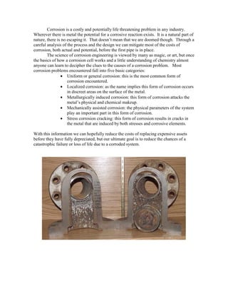 Corrosion is a costly and potentially life threatening problem in any industry.
Wherever there is metal the potential for a corrosive reaction exists. It is a natural part of
nature, there is no escaping it. That doesn’t mean that we are doomed though. Through a
careful analysis of the process and the design we can mitigate most of the costs of
corrosion, both actual and potential, before the first pipe is in place.
The science of corrosion engineering is viewed by many as magic, or art, but once
the basics of how a corrosion cell works and a little understanding of chemistry almost
anyone can learn to decipher the clues to the causes of a corrosion problem. Most
corrosion problems encountered fall into five basic categories:
• Uniform or general corrosion: this is the most common form of
corrosion encountered.
• Localized corrosion: as the name implies this form of corrosion occurs
in discreet areas on the surface of the metal.
• Metallurgically induced corrosion: this form of corrosion attacks the
metal’s physical and chemical makeup.
• Mechanically assisted corrosion: the physical parameters of the system
play an important part in this form of corrosion.
• Stress corrosion cracking: this form of corrosion results in cracks in
the metal that are induced by both stresses and corrosive elements.
With this information we can hopefully reduce the costs of replacing expensive assets
before they have fully depreciated, but our ultimate goal is to reduce the chances of a
catastrophic failure or loss of life due to a corroded system.
 