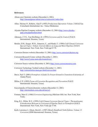 References:
About.com Chemistry website (December 4, 2001)
http://chemengineer.about.com/cs/corrosion1/index.htm.
Allen, Thomas O., Roberts, Alan P. (1993) Productions Operations Volume 2 (Oil & Gas
Consultants International, Inc.: Tulsa, Oklahoma).
Alyeska Pipeline Company website (December 12, 2001) http://www.alyeska-
pipe.com/pipelinefacts.html.
Atkinson, J.T.N., Van Droffelaar, H. (1995) Corrosion and Its Control (NACE
International: Houston, Texas).
Boteler, D.H., Seager, W.H., Johanson, C., and Harde, C. (1999) Cold Climate Corrosion
Special Topics: Telluric Current Effects on Long and Short Pipelines (NACE
International: New York, New York) pp 67-79.
Corrosion Doctors website (December 13, 2001) http://www.corrosion-doctors.org.
Corrosion Research Center website (December 1, 2001)
http://www3.cems.umn.edu/research/crc/.
Corrosion Source website (December 4, 2001) http://www.corrosionsource.com.
Corrosion Technology Testbed website (December 11, 2001)
http://corrosion.kcs.nasa.gov/html/crevcor.htm.
Davis, Neil T. (2001) Permafrost A Guide To Frozen Ground in Transition (University of
Alaska Press).
Dillon, C.P. (1982) Forms of Corrosion Recognition and Prevention (NACE
International: Houston, Texas).
Encyclopedia of Electrochemistry website (December 13, 2001)
http://electrochem.cwru.edu/ed/encycl/.
Fontana, Mars G. (1986) Corrosion Engineering (McGraw-Hill, Inc: New York, New
York).
King, R.J., White, W.E. (1999) Cold Climate Corrosion Special Topics: Thermodynamic
Consideration Relevant to Corrosion of Pipeline Steels in Permafrost (NACE
International: New York, New York) pp 37-66.
Korb, Lawrence J., Olson, David L. (1987) Metals Handbook Ninth Edition, Volume 13
Corrosion (ASM International: Houston, Texas).
 