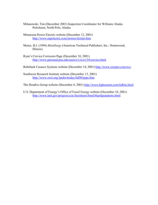 Milanowski, Tim (December 2001) Inspection Coordinator for Williams Alaska
Petroleum, North Pole, Alaska.
Minnesota Power Electric website (December 12, 2001)
http://www.mpelectric.com/storms/elctrjet.htm.
Moniz, B.J. (1994) Metallurgy (American Technical Publishers, Inc.: Homewood,
Illinois).
Ryan’s Crevice Corrosion Page (December 10, 2001)
http://www.personal.psu.edu/users/r/c/rcw134/crevice.html.
Rohrback Casasco Systems website (December 14, 2001) http://www.corrpro.com/rcs/.
Southwest Research Institute website (December 13, 2001)
http://www.swri.org/3pubs/ttoday/fall96/pipe.htm.
The Hendrix Group website (December 4, 2001) http://www.hghouston.com/tidbits.html.
U.S. Department of Energy’s Office of Fossil Energy website (December 10, 2001)
http://www.lanl.gov/projects/cctc/factsheets/bstel/blastfgrandemo.html.
 