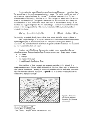 At this point, the second law of thermodynamics and free energy come into play.
The second law of thermodynamics quite simply states: “The stable, equilibrium state of
a system is the state of minimum free energy.”2
Iron in the processed form, Fe, has a
greater amount of free energy than iron oxide. That energy was added when the ore was
heated in the blast furnace. The system, in this case the processed iron, will always be
headed towards its most stable state, which is the state of minimum free energy. When
moisture and oxygen are present the iron will undergo a chemical reaction to reduce the
amount of free energy available. This redox, reduction oxidation, reaction produces
hydrated iron oxide:
4Fe+2
(aq) + O2(g) + [(4 + 2x)H2O](l) [2Fe2O3 · xH2O](s) + 8H+
(aq)
The resulting iron oxide, Fe2O3, is one of the most stable states for iron to be found in.
This simple example of an electrochemical reaction demonstrates one of the most
important principles of metallic corrosion: the rate of oxidation equals the rate of
reduction.3
It is important to note that when alloys are corroded more than one oxidation
and one reduction reaction can occur.
Another way of looking at the corrosion process is as a series of anodic and
cathodic reactions. In this situation four elements are necessary for corrosion to occur:
• An anode.
• A cathode.
• An electrolyte (water)
• A metallic path for electron flow.
When all four of these elements are present a corrosion cell is formed. It is
important to remember that the anodic and cathodic reactions do not have to occur at the
same spot on the material. As long as an electrolyte and a metallic path exist, these half-
cells can exist and corrosion will occur. Figure 1-2 is an example of the corrosion cell
with the four elements labeled.4
2
Davis, Neil T. (2001) page 37.
3
Fontana, Mars G. (1986) page 15.
4
Allen, Thomas O., Roberts, Alan P. (1993) page 10-1, 10-2.
Figure 1-2. Corrosion
cell diagram depicting
the current flow from the
corrosion pit.
 