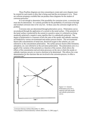 These Pourbiax diagrams are time consuming to create and a new diagram must
be created for each metal or alloy that is being used and the environment it is in. There
are software programs available that can produce these diagrams for the student of
corrosion processes.7
It is not enough to determine if the possibility for corrosion exists, a corrosion rate
must also be determined. It is entirely possible for the probability of corrosion to be high
and resultant corrosion rates to be very low. In these cases the corrosion might not be a
problem.
Corrosion rates are determined through polarization curves. Polarization curves
are produced through the application of a current to the metal surface. If the potential of
the metal surface is polarized by the current in a positive sense it is referred to as being
anodically polarized; a negative sense signifies that it is cathodically polarized. The
degree of polarization is a measure of how the rates of the anodic and cathodic reactions
are hindered by various environmental and surface process factors. The environmental
factors (the concentrations of metal ions, dissolved oxygen in the solution, etc.) are
referred to as the concentration polarization. The surface process factors (film formation,
adsorption, etc.) are referred to as the activation polarization. The polarization curve is a
graph of the variation of the potential as a function of the current, which allows the
effects of the concentration and activation processes on the rate at which the anodic or
cathodic reactions can give or receive electrons to be determined. This allows for a rate
determination for the reactions that are involved in the corrosion process, in effect a
corrosion rate.8
7
Corrosion Doctors website (December 13, 2001).
8
Encyclopedia of Electrochemistry website (December 13, 2001) page 5.
Figure 1-4. General
Polarization curve for a
material with both anodic
and cathodic polarization
curves.
 