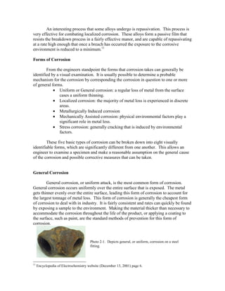 An interesting process that some alloys undergo is repassivation. This process is
very effective for combating localized corrosion. These alloys form a passive film that
resists the breakdown process in a fairly effective manor, and are capable of repassivating
at a rate high enough that once a breach has occurred the exposure to the corrosive
environment is reduced to a minimum.11
Forms of Corrosion
From the engineers standpoint the forms that corrosion takes can generally be
identified by a visual examination. It is usually possible to determine a probable
mechanism for the corrosion by corresponding the corrosion in question to one or more
of general forms.
• Uniform or General corrosion: a regular loss of metal from the surface
cases a uniform thinning.
• Localized corrosion: the majority of metal loss is experienced in discrete
areas.
• Metallurgically Induced corrosion
• Mechanically Assisted corrosion: physical environmental factors play a
significant role in metal loss.
• Stress corrosion: generally cracking that is induced by environmental
factors.
These five basic types of corrosion can be broken down into eight visually
identifiable forms, which are significantly different from one another. This allows an
engineer to examine a specimen and make a reasonable assumption on the general cause
of the corrosion and possible corrective measures that can be taken.
General Corrosion
General corrosion, or uniform attack, is the most common form of corrosion.
General corrosion occurs uniformly over the entire surface that is exposed. The metal
gets thinner evenly over the entire surface, leading this form of corrosion to account for
the largest tonnage of metal loss. This form of corrosion is generally the cheapest form
of corrosion to deal with in industry. It is fairly consistent and rates can quickly be found
by exposing a sample to the environment. Making the material thicker than necessary to
accommodate the corrosion throughout the life of the product, or applying a coating to
the surface, such as paint, are the standard methods of prevention for this form of
corrosion.
11
Encyclopedia of Electrochemistry website (December 13, 2001) page 6.
Photo 2-1. Depicts general, or uniform, corrosion on a steel
fitting.
 