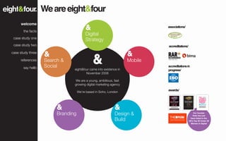 We are eight&four
      welcome
                                                                            associations/
       the facts
                                        Digital
 case study one
                                        Strategy
 case study two                                                             accreditations/

case study three

     references    Search &                                        Mobile
       say hello   Social                                                   accreditations in
                               eight&four came into existence in            progress/
                                       November 2008

                                We are a young, ambitious, fast
                               growing digital marketing agency
                                                                            awards/
                                   We’re based in Soho, London




                        Branding                            Design &                              Our founder
                                                                                                  Kate has just

                                                            Build                              been listed in the
                                                                                              UK’s Top 30 Under 30
                                                                                               Women in Digital
 